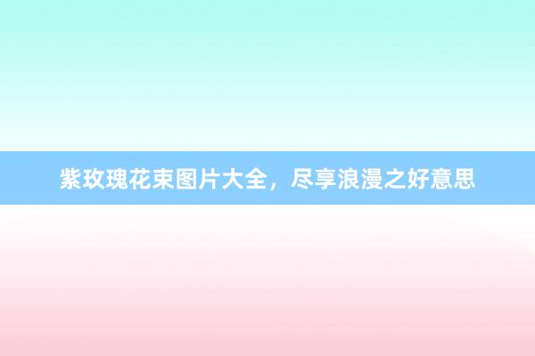 紫玫瑰花束图片大全,尽享浪漫之好意思